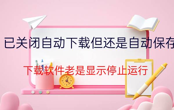 已关闭自动下载但还是自动保存 下载软件老是显示停止运行，什么原因？